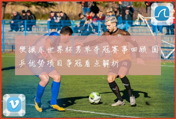 樊振东世界杯男单夺冠赛事回顾 国乒优势项目争冠看点解析