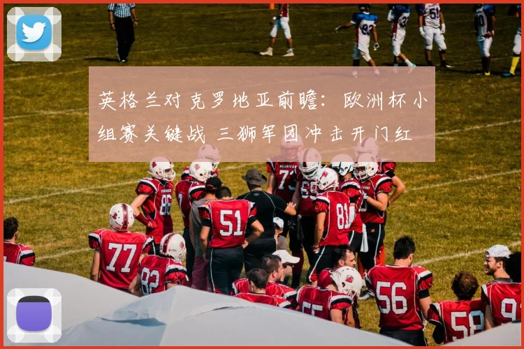 英格兰对克罗地亚前瞻：欧洲杯小组赛关键战 三狮军团冲击开门红