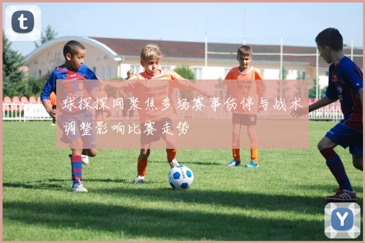 球探探网聚焦多场赛事伤停与战术调整影响比赛走势