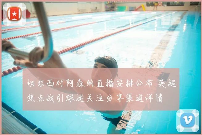 切尔西对阿森纳直播安排公布 英超焦点战引球迷关注分享渠道详情