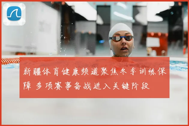 新疆体育健康频道聚焦冬季训练保障 多项赛事备战进入关键阶段