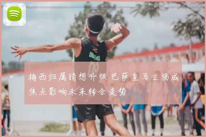 梅西归属猜想升级 巴萨皇马立场成焦点影响未来转会走势