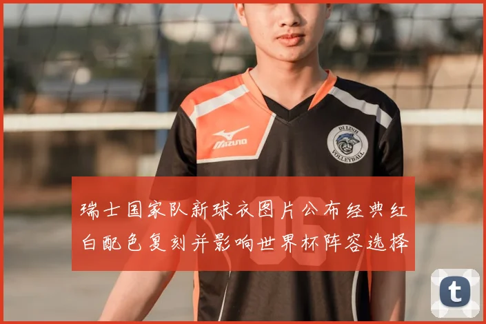 瑞士国家队新球衣图片公布经典红白配色复刻并影响世界杯阵容选择