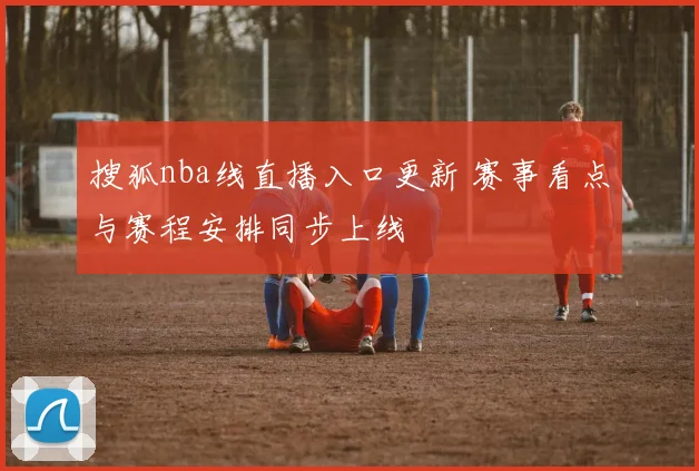 搜狐nba线直播入口更新 赛事看点与赛程安排同步上线