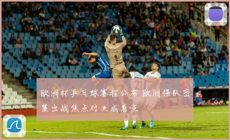 欧洲杯乒乓球赛程公布 欧洲强队密集出战焦点对决成看点