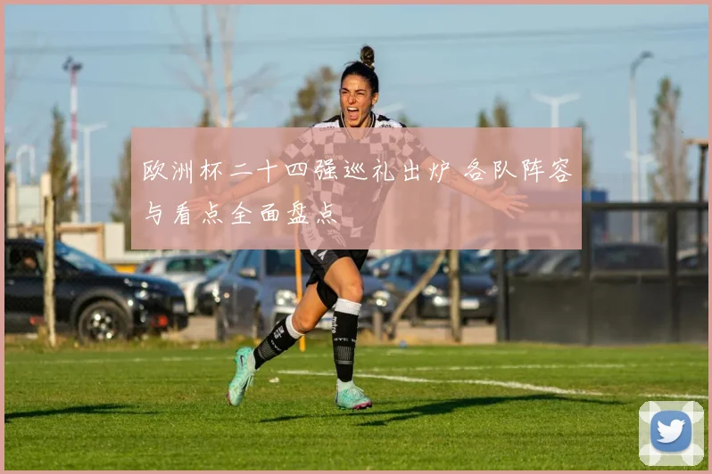 欧洲杯二十四强巡礼出炉 各队阵容与看点全面盘点