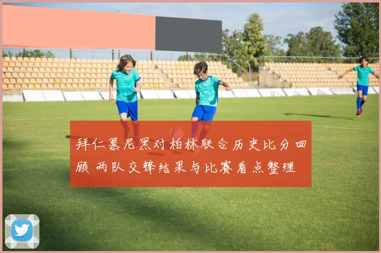 拜仁慕尼黑对柏林联合历史比分回顾 两队交锋结果与比赛看点整理