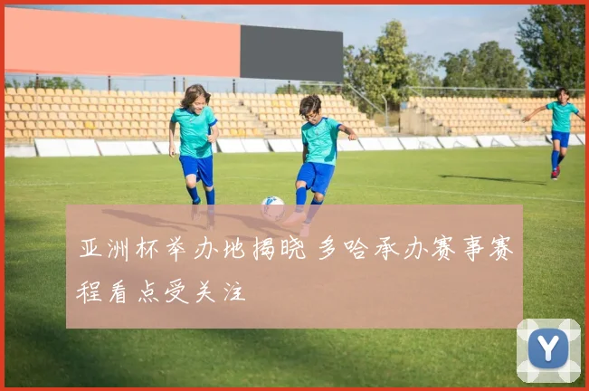 亚洲杯举办地揭晓 多哈承办赛事赛程看点受关注