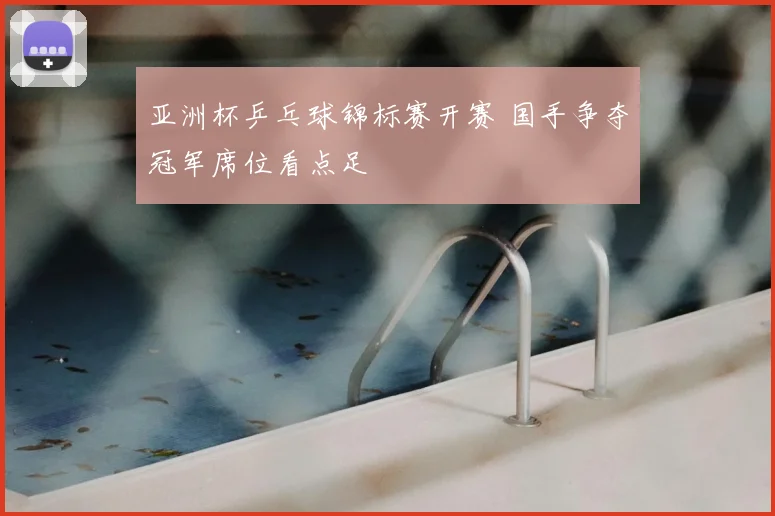 亚洲杯乒乓球锦标赛开赛 国手争夺冠军席位看点足