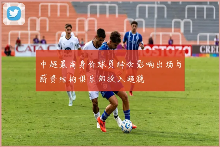 中超最高身价球员转会影响出场与薪资结构俱乐部投入趋稳
