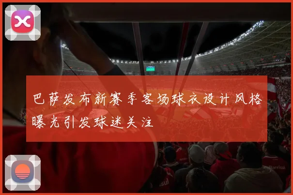 巴萨发布新赛季客场球衣设计风格曝光引发球迷关注
