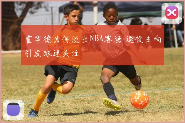 霍华德为何淡出NBA赛场 退役去向引发球迷关注