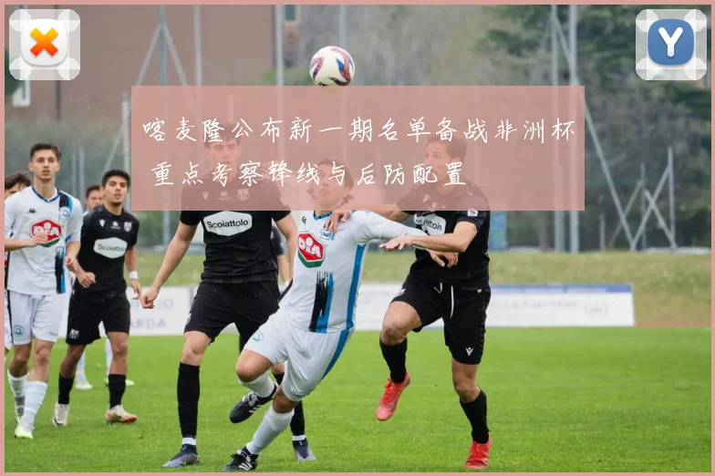 喀麦隆公布新一期名单备战非洲杯 重点考察锋线与后防配置