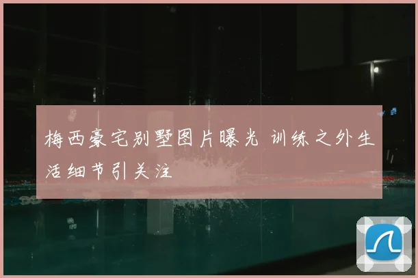 梅西豪宅别墅图片曝光 训练之外生活细节引关注