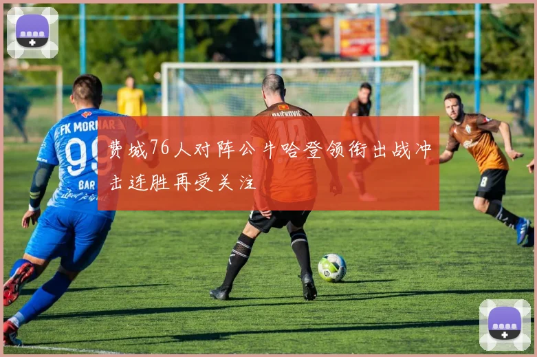 费城76人对阵公牛哈登领衔出战冲击连胜再受关注