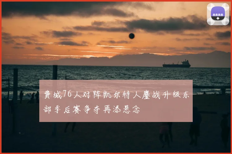 费城76人对阵凯尔特人鏖战升级东部季后赛争夺再添悬念