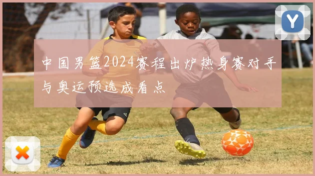 中国男篮2024赛程出炉热身赛对手与奥运预选成看点