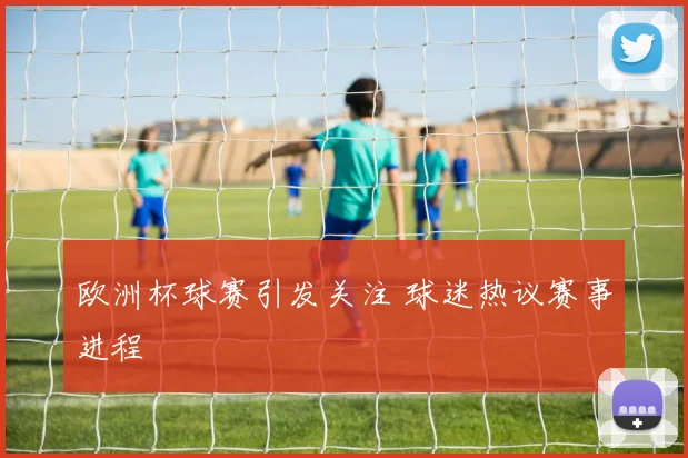 欧洲杯球赛引发关注 球迷热议赛事进程