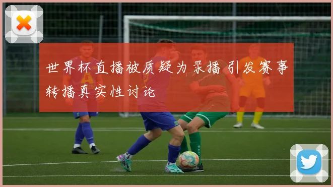 世界杯直播被质疑为录播 引发赛事转播真实性讨论